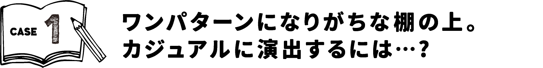 CASE1 ワンパターンになりがちな棚の上。カジュアルに演出するには・・・？